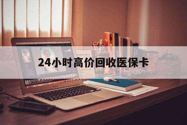 徐州24小时高价回收医保卡(24小时高价回收医保卡怎么操作)