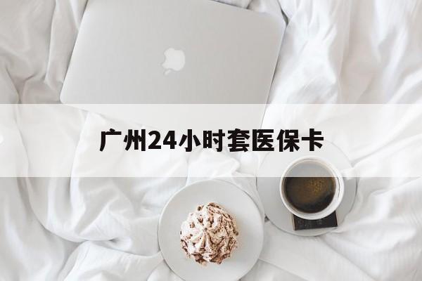 徐州广州24小时套医保卡(广州哪里有套医保卡地方)