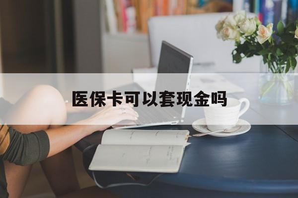 徐州医保卡可以套现金吗(医保卡钱能套现吗)